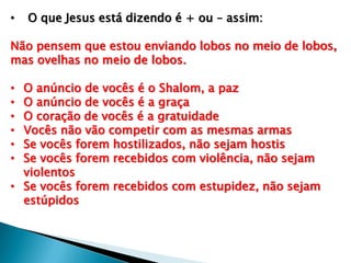 • O que Jesus está dizendo é + ou – assim:
Não pensem que estou enviando lobos no meio de lobos,
mas ovelhas no meio de lobos.
• O anúncio de vocês é o Shalom, a paz
• O anúncio de vocês é a graça
• O coração de vocês é a gratuidade
• Vocês não vão competir com as mesmas armas
• Se vocês forem hostilizados, não sejam hostis
• Se vocês forem recebidos com violência, não sejam
violentos
• Se vocês forem recebidos com estupidez, não sejam
estúpidos
 
