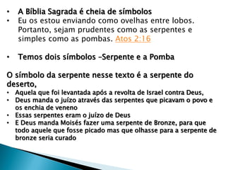 • A Bíblia Sagrada é cheia de símbolos
• Eu os estou enviando como ovelhas entre lobos.
Portanto, sejam prudentes como as serpentes e
simples como as pombas. Atos 2:16
• Temos dois símbolos –Serpente e a Pomba
O símbolo da serpente nesse texto é a serpente do
deserto,
• Aquela que foi levantada após a revolta de Israel contra Deus,
• Deus manda o juízo através das serpentes que picavam o povo e
os enchia de veneno
• Essas serpentes eram o juízo de Deus
• E Deus manda Moisés fazer uma serpente de Bronze, para que
todo aquele que fosse picado mas que olhasse para a serpente de
bronze seria curado
 
