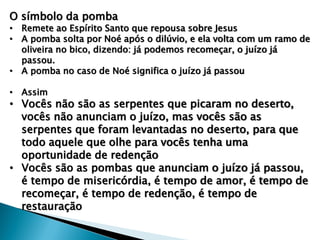 O símbolo da pomba
• Remete ao Espírito Santo que repousa sobre Jesus
• A pomba solta por Noé após o dilúvio, e ela volta com um ramo de
oliveira no bico, dizendo: já podemos recomeçar, o juízo já
passou.
• A pomba no caso de Noé significa o juízo já passou
• Assim
• Vocês não são as serpentes que picaram no deserto,
vocês não anunciam o juízo, mas vocês são as
serpentes que foram levantadas no deserto, para que
todo aquele que olhe para vocês tenha uma
oportunidade de redenção
• Vocês são as pombas que anunciam o juízo já passou,
é tempo de misericórdia, é tempo de amor, é tempo de
recomeçar, é tempo de redenção, é tempo de
restauração
 