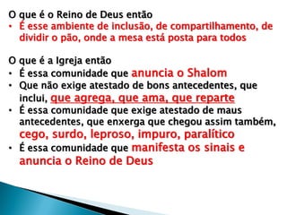 O que é o Reino de Deus então
• É esse ambiente de inclusão, de compartilhamento, de
dividir o pão, onde a mesa está posta para todos
O que é a Igreja então
• É essa comunidade que anuncia o Shalom
• Que não exige atestado de bons antecedentes, que
inclui, que agrega, que ama, que reparte
• É essa comunidade que exige atestado de maus
antecedentes, que enxerga que chegou assim também,
cego, surdo, leproso, impuro, paralítico
• É essa comunidade que manifesta os sinais e
anuncia o Reino de Deus
 