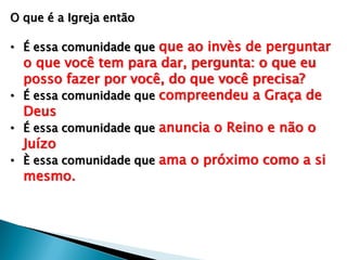 O que é a Igreja então
• É essa comunidade que que ao invès de perguntar
o que você tem para dar, pergunta: o que eu
posso fazer por você, do que você precisa?
• É essa comunidade que compreendeu a Graça de
Deus
• É essa comunidade que anuncia o Reino e não o
Juízo
• È essa comunidade que ama o próximo como a si
mesmo.
 