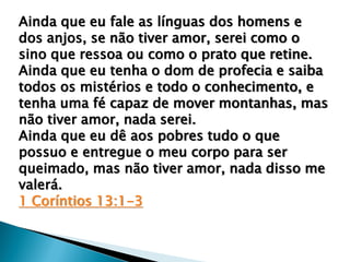 Ainda que eu fale as línguas dos homens e
dos anjos, se não tiver amor, serei como o
sino que ressoa ou como o prato que retine.
Ainda que eu tenha o dom de profecia e saiba
todos os mistérios e todo o conhecimento, e
tenha uma fé capaz de mover montanhas, mas
não tiver amor, nada serei.
Ainda que eu dê aos pobres tudo o que
possuo e entregue o meu corpo para ser
queimado, mas não tiver amor, nada disso me
valerá.
1 Coríntios 13:1-3
 