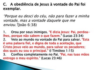 C. A obediência de Jesus à vontade do Pai foi
exemplar.
“Porque eu desci do céu, não para fazer a minha
vontade, mas a vontade daquele que me
enviou.”(João 6:38)
1. Orou por seus inimigos. “E dizia Jesus: Pai, perdoa-
lhes, porque não sabem o que fazem.” (Lucas 23:34)
2. Veio ao mundo na vontade do Pai para salvar. “Esta
é uma palavra fiel, e digna de toda a aceitação, que
Cristo Jesus veio ao mundo, para salvar os pecadores;
dos quais eu sou o principal.” (I Timóteo 1:15)
3. Confiou completamente no Pai. “Pai, nas tuas mãos
entrego o meu espírito.” (Lucas 23:46)
 