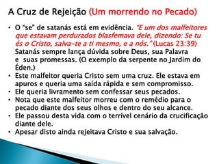 A Cruz de Rejeição (Um morrendo no Pecado)
• O “se” de satanás está em evidência. “E um dos malfeitores
que estavam perdurados blasfemava dele, dizendo: Se tu
és o Cristo, salva-te a ti mesmo, e a nós.” (Lucas 23:39)
Satanás sempre lança dúvida sobre Deus, sua Palavra
e suas promessas. (O exemplo da serpente no Jardim do
Éden.)
• Este malfeitor queria Cristo sem uma cruz. Ele estava em
apuros e queria uma saída rápida e sem compromisso.
• Ele queria livramento sem confessar seus pecados.
• Nota que este malfeitor morreu com o remédio para o
pecado diante dos seus olhos e dentro do seu alcance.
• Ele passou desta vida com o terrível cenário da crucificação
diante dele.
• Apesar disto ainda rejeitava Cristo e sua salvação.
 