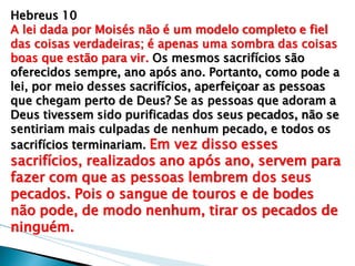 Hebreus 10 A lei dada por Moisés não é um modelo completo e fiel das coisas verdadeiras; é apenas uma sombra das coisas boas que estão para vir. Os mesmos sacrifícios são oferecidos sempre, ano após ano. Portanto, como pode a lei, por meio desses sacrifícios, aperfeiçoar as pessoas que chegam perto de Deus? Se as pessoas que adoram a Deus tivessem sido purificadas dos seus pecados, não se sentiriam mais culpadas de nenhum pecado, e todos os sacrifícios terminariam. Em vez disso esses sacrifícios, realizados ano após ano, servem para fazer com que as pessoas lembrem dos seus pecados. Pois o sangue de touros e de bodes não pode, de modo nenhum, tirar os pecados de ninguém.  