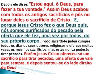 Depois ele disse: “Estou aqui, ó Deus, para fazer a tua vontade.” Assim Deus acabou com todos os antigos sacrifícios e pôs no lugar deles o sacrifício de Cristo. E, porque Jesus Cristo fez o que Deus quis, nós somos purificados do pecado pela oferta que ele fez, uma vez por todas, do seu próprio corpo. Todo sacerdote judeu cumpre todos os dias os seus deveres religiosos e oferece muitas vezes os mesmos sacrifícios, mas estes nunca poderão tirar pecados. Porém Jesus Cristo ofereceu só um sacrifício para tirar pecados, uma oferta que vale para sempre, e depois sentou-se do lado direito de Deus  