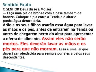 Sentido Exato 
O SENHOR Deus disse a Moisés: 
— Faça uma pia de bronze com a base também de bronze. Coloque a pia entre a Tenda e o altar e 
ponha água dentro dela. 
Arão e os seus filhos usarão essa água para lavar as mãos e os pés, antes de entrarem na Tenda ou antes de chegarem perto do altar para apresentar a oferta de alimento. Assim eles não serão mortos. Eles deverão lavar as mãos e os pés para que não morram. Essa é uma lei que deverá ser obedecida para sempre por eles e pelos seus descendentes.  