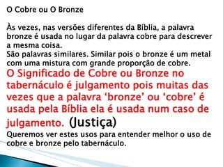 O Cobre ou O Bronze 
Às vezes, nas versões diferentes da Bíblia, a palavra bronze é usada no lugar da palavra cobre para descrever a mesma coisa. 
São palavras similares. Similar pois o bronze é um metal com uma mistura com grande proporção de cobre. 
O Significado de Cobre ou Bronze no tabernáculo é julgamento pois muitas das vezes que a palavra „bronze‟ ou „cobre‟ é usada pela Bíblia ela é usada num caso de julgamento. (Justiça) 
Queremos ver estes usos para entender melhor o uso de cobre e bronze pelo tabernáculo.  