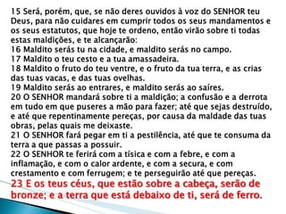 15 Será, porém, que, se não deres ouvidos à voz do SENHOR teu Deus, para não cuidares em cumprir todos os seus mandamentos e os seus estatutos, que hoje te ordeno, então virão sobre ti todas estas maldições, e te alcançarão: 
16 Maldito serás tu na cidade, e maldito serás no campo. 
17 Maldito o teu cesto e a tua amassadeira. 
18 Maldito o fruto do teu ventre, e o fruto da tua terra, e as crias das tuas vacas, e das tuas ovelhas. 
19 Maldito serás ao entrares, e maldito serás ao saíres. 
20 O SENHOR mandará sobre ti a maldição; a confusão e a derrota em tudo em que puseres a mão para fazer; até que sejas destruído, e até que repentinamente pereças, por causa da maldade das tuas obras, pelas quais me deixaste. 
21 O SENHOR fará pegar em ti a pestilência, até que te consuma da terra a que passas a possuir. 
22 O SENHOR te ferirá com a tísica e com a febre, e com a inflamação, e com o calor ardente, e com a secura, e com crestamento e com ferrugem; e te perseguirão até que pereças. 
23 E os teus céus, que estão sobre a cabeça, serão de bronze; e a terra que está debaixo de ti, será de ferro.  