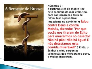 Números 21 
4 Partiram eles do monte Hor pelo caminho do mar Vermelho, para contornarem a terra de Edom. Mas o povo ficou impaciente no caminho e falou contra Deus e contra Moisés, dizendo: "Por que vocês nos tiraram do Egito para morrermos no deserto? Não há pão! Não há água! E nós detestamos esta comida miserável!“ 6 Então o Senhor enviou serpentes venenosas que morderam o povo, e muitos morreram.  