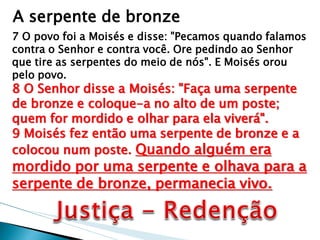 A serpente de bronze 
7 O povo foi a Moisés e disse: "Pecamos quando falamos contra o Senhor e contra você. Ore pedindo ao Senhor que tire as serpentes do meio de nós". E Moisés orou pelo povo. 8 O Senhor disse a Moisés: "Faça uma serpente de bronze e coloque-a no alto de um poste; quem for mordido e olhar para ela viverá". 9 Moisés fez então uma serpente de bronze e a colocou num poste. Quando alguém era mordido por uma serpente e olhava para a serpente de bronze, permanecia vivo.  