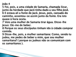 João 4 5 Foi, pois, a uma cidade de Samaria, chamada Sicar, junto da herdade que Jacó tinha dado a seu filho José. 6 E estava ali a fonte de Jacó. Jesus, pois, cansado do caminho, assentou-se assim junto da fonte. Era isto quase à hora sexta. 7 Veio uma mulher de Samaria tirar água. Disse-lhe Jesus: Dá-me de beber. 8 Porque os seus discípulos tinham ido à cidade comprar comida. 9 Disse-lhe, pois, a mulher samaritana: Como, sendo tu judeu, me pedes de beber a mim, que sou mulher samaritana? ( porque os judeus não se comunicam com os samaritanos ).  
