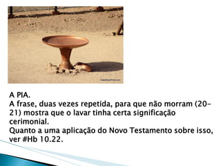 A PIA. 
A frase, duas vezes repetida, para que não morram (20- 21) mostra que o lavar tinha certa significação cerimonial. 
Quanto a uma aplicação do Novo Testamento sobre isso, ver #Hb 10.22.  