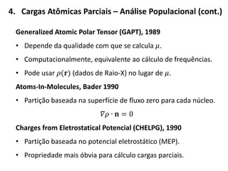 4. Cargas Atômicas Parciais – Análise Populacional (cont.)
Generalized Atomic Polar Tensor (GAPT), 1989
• Depende da qualidade com que se calcula 𝜇.
• Computacionalmente, equivalente ao cálculo de frequências.
• Pode usar 𝜌(𝐫) (dados de Raio-X) no lugar de 𝜇.
Atoms-In-Molecules, Bader 1990
• Partição baseada na superfície de fluxo zero para cada núcleo.
𝛻𝜌 ∙ 𝐧 = 0
Charges from Eletrostatical Potencial (CHELPG), 1990
• Partição baseada no potencial eletrostático (MEP).
• Propriedade mais óbvia para cálculo cargas parciais.
 