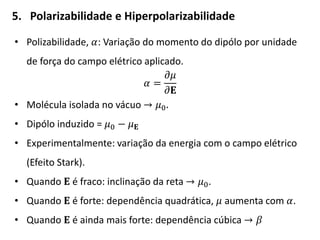 5. Polarizabilidade e Hiperpolarizabilidade
• Polizabilidade, 𝛼: Variação do momento do dipólo por unidade
de força do campo elétrico aplicado.
𝛼 =
𝜕𝜇
𝜕𝐄
• Molécula isolada no vácuo → 𝜇0.
• Dipólo induzido = 𝜇0 − 𝜇 𝐄
• Experimentalmente: variação da energia com o campo elétrico
(Efeito Stark).
• Quando 𝐄 é fraco: inclinação da reta → 𝜇0.
• Quando 𝐄 é forte: dependência quadrática, 𝜇 aumenta com 𝛼.
• Quando 𝐄 é ainda mais forte: dependência cúbica → 𝛽
 