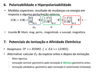 6. Polarizabilidade e Hiperpolarizabilidade
• Medidas espectrais: resultado de mudanças na energia em
resposta a alguma perturbação externa.
𝐸 𝐗 = 𝐸 𝟎 +
𝜕𝐸
𝜕𝐗 𝐗=0
∙ 𝐗 +
1
2!
𝜕2 𝐸
𝜕𝐗2
𝐗=0
∙ 𝐗2 +
1
3!
𝜕3 𝐸
𝜕𝐗3
𝐗=0
∙ 𝐗3 + ⋯
𝜇0 𝛼 𝛽
• Usando 𝐁: Mom. mag. perm., magnetizab. e suscept. magnética.
7. Potenciais de Ionização e Afinidade Eletrônica
• Koopmans: 𝐼𝑃 ⟷ 𝐻𝑂𝑀𝑂 ( e 𝐸𝐴 ⟷ 𝐿𝑈𝑀𝑂)
• Alternativa: calcular 𝐸 𝑇 da espécie antes e depois da ionização.
⁻ Mais rigorosa.
⁻ Ionização vertical: geometria após ionização é idêntica geometria antes.
⁻ Ionização adiabática: geometria após ionização é reotimizada (relaxada).
 