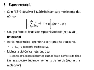 8. Espectroscopia
• Com PES → Resolver Eq. Schrödinger para movimento dos
núcleos.
−
1
2𝑚𝑖
𝑁
𝑖
𝛻𝑖
2
+ 𝑉 𝐪 Ξ 𝐪 = 𝐸(𝐪)
• Solução fornece dados de espectroscópicos (rot. & vib.).
Rotacional
• Aprox. rotor rígido: geometria constante no equilíbrio.
• 𝑉(𝐪eq) → constante multiplicativa.
• Molécula diatômica heteronuclear
(espectro rotacional é observado quando existe momento de dipólo)
• Linhas espectro depende momento de inércia (geometria
molecular).
 