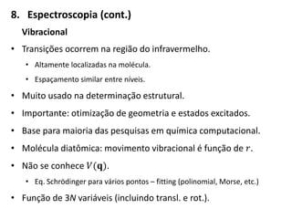 8. Espectroscopia (cont.)
Vibracional
• Transições ocorrem na região do infravermelho.
• Altamente localizadas na molécula.
• Espaçamento similar entre níveis.
• Muito usado na determinação estrutural.
• Importante: otimização de geometria e estados excitados.
• Base para maioria das pesquisas em química computacional.
• Molécula diatômica: movimento vibracional é função de 𝑟.
• Não se conhece 𝑉(𝐪).
• Eq. Schrödinger para vários pontos – fitting (polinomial, Morse, etc.)
• Função de 3N variáveis (incluindo transl. e rot.).
 