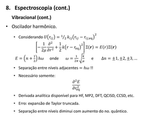 8. Espectroscopia (cont.)
Vibracional (cont.)
• Oscilador harmônico.
• Considerando 𝑈 𝑟𝑖𝑗 = 1
2 𝑘𝑖𝑗 𝑟𝑖𝑗 − 𝑟𝑖𝑗,eq
2
−
1
2𝜇
𝜕2
𝜕𝑟2
+
1
2
𝑘 𝑟 − 𝑟eq
2
Ξ 𝒓 = 𝐸 𝑟 Ξ 𝒓
𝐸 = 𝑛 +
1
2
ℎ𝜔 onde 𝜔 =
1
2𝜋
𝑘
𝜇
e Δ𝑛 = ±1, ±2, ±3, …
• Separação entre níveis adjacentes = ℎ𝜔 !!
• Necessário somente:
𝜕2 𝐸
𝜕𝑟eq
2
• Derivada analítica disponível para HF, MP2, DFT, QCISD, CCSD, etc.
• Erro: expansão de Taylor truncada.
• Separação entre níveis diminui com aumento do no. quântico.
 