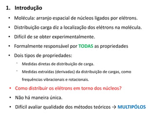1. Introdução
• Molécula: arranjo espacial de núcleos ligados por elétrons.
• Distribuição carga diz a localização dos elétrons na molécula.
• Difícil de se obter experimentalmente.
• Formalmente responsável por TODAS as propriedades
• Dois tipos de propriedades:
⁻ Medidas diretas de distribuição de carga.
⁻ Medidas extraídas (derivadas) da distribuição de cargas, como
frequências vibracionais e rotacionais.
• Como distribuir os elétrons em torno dos núcleos?
• Não há maneira única.
• Difícil avaliar qualidade dos métodos teóricos → MULTIPÓLOS
 