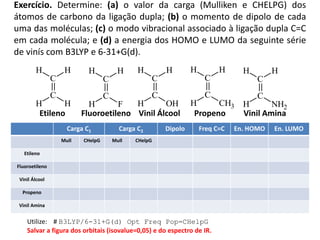 Exercício. Determine: (a) o valor da carga (Mulliken e CHELPG) dos
átomos de carbono da ligação dupla; (b) o momento de dipolo de cada
uma das moléculas; (c) o modo vibracional associado à ligação dupla C=C
em cada molécula; e (d) a energia dos HOMO e LUMO da seguinte série
de vinís com B3LYP e 6-31+G(d).
C
C
H H
HH
C
C
H H
FH
C
C
H H
OHH
C
C
H H
CH3H
C
C
H H
NH2H
Etileno Fluoroetileno Vinil Álcool Propeno Vinil Amina
Carga C1 Carga C2 Dipolo Freq C=C En. HOMO En. LUMO
Mull CHelpG Mull CHelpG
Etileno
Fluoroetileno
Vinil Álcool
Propeno
Vinil Amina
Utilize: # B3LYP/6-31+G(d) Opt Freq Pop=CHelpG
Salvar a figura dos orbitais (isovalue=0,05) e do espectro de IR.
 