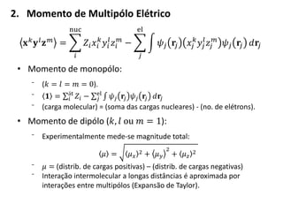 2. Momento de Multipólo Elétrico
𝐱 𝑘
𝐲 𝑙
𝐳 𝑚
= 𝑍𝑖 𝑥𝑖
𝑘
𝑦𝑖
𝑙
𝑧𝑖
𝑚
nuc
𝑖
− 𝜓𝑗 𝐫𝑗 𝑥𝑗
𝑘
𝑦𝑗
𝑙
𝑧𝑗
𝑚
𝜓𝑗 𝐫𝑗 𝑑𝐫𝑗
el
𝑗
• Momento de monopólo:
⁻ (𝑘 = 𝑙 = 𝑚 = 0).
⁻ 𝟏 = 𝑍𝑖
át
𝑖 − 𝜓𝑗 𝐫𝑗 𝜓𝑗 𝐫𝑗 𝑑𝐫𝑗
el
𝑗
⁻ (carga molecular) = (soma das cargas nucleares) - (no. de elétrons).
• Momento de dipólo (𝑘, 𝑙 ou 𝑚 = 1):
⁻ Experimentalmente mede-se magnitude total:
𝜇 = 𝜇 𝑥
2 + 𝜇 𝑦
2
+ 𝜇 𝑧
2
⁻ 𝜇 = (distrib. de cargas positivas) – (distrib. de cargas negativas)
⁻ Interação intermolecular a longas distâncias é aproximada por
interações entre multipólos (Expansão de Taylor).
 
