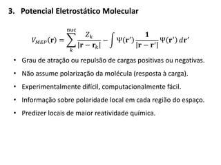 3. Potencial Eletrostático Molecular
𝑉 𝑀𝐸𝑃 𝐫 =
𝑍 𝑘
𝐫 − 𝐫𝑘
−
nuc
𝑘
Ψ 𝐫′
𝟏
𝐫 − 𝐫′
Ψ 𝐫′ 𝑑𝐫′
• Grau de atração ou repulsão de cargas positivas ou negativas.
• Não assume polarização da molécula (resposta à carga).
• Experimentalmente difícil, computacionalmente fácil.
• Informação sobre polaridade local em cada região do espaço.
• Predizer locais de maior reatividade química.
 