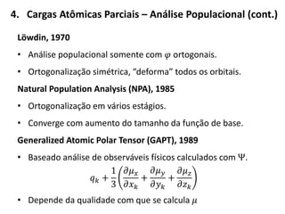4. Cargas Atômicas Parciais – Análise Populacional (cont.)
Löwdin, 1970
• Análise populacional somente com 𝜑 ortogonais.
• Ortogonalização simétrica, “deforma” todos os orbitais.
Natural Population Analysis (NPA), 1985
• Ortogonalização em vários estágios.
• Converge com aumento do tamanho da função de base.
Generalized Atomic Polar Tensor (GAPT), 1989
• Baseado análise de observáveis físicos calculados com Ψ.
𝑞 𝑘 +
1
3
𝜕𝜇 𝑥
𝜕𝑥 𝑘
+
𝜕𝜇 𝑦
𝜕𝑦 𝑘
+
𝜕𝜇 𝑧
𝜕𝑧 𝑘
• Depende da qualidade com que se calcula 𝜇
 