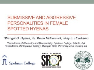 SUBMISSIVE AND AGGRESSIVE
PERSONALITIES IN FEMALE
SPOTTED HYENAS
• 1Wangui G. Hymes, 2S. Kevin McCormick, 2Kay E. Holekamp
1Department of Chemistry and Biochemistry, Spelman College, Atlanta, GA
2Department of Integrative Biology, Michigan State University, East Lansing, MI
1Wangui G. Hymes, 2S. Kevin McCormick, 2Kay E. Holekamp
 