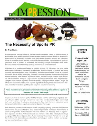 THE IM ESSION
The Necessity of Sports PR
By Aron Harris
If there was ever a single industry in the free market that needed a team of publicity experts, it
would be the sports sector. From front office scandals to player glorification, sports PR is never dull.
Americans are so emotionally connected to the sport of their preference, which is why PR profes-
sionals in the sports industry are held to an unprecedented standard. Popular American sports or-
ganizations, such as the NFL, MLB and NBA, are constantly in image catastrophes, which are ei-
ther conquered by masterful strategic publicity or worsened by careless blunders.
While there is no singular event labeled as the birth of sports PR, the industry has faced media
adversity since the dawn of media such as newspapers. American football, for instance, was nearly
prohibited after several deaths in the 1905 season. Journalists began labeling football as a “human
blood-sport” and a “display of savagery.” President Theodore Roosevelt, the man who many credit
for institutionalizing public relations in American politics, reacted quickly to save the game. Roose-
velt held a conference among Ivy League coaches to come up with ideas to make the game safer.
Using his media relations expertise, Roosevelt started a campaign to reform football’s image. His
efforts were successful, and the media began to regard football as a game that builds a man’s char-
acter, instead of the barbaric sport the public had grown accustomed to seeing.
Image issues have not escaped sports. The NFL still faces a similar controversy in regards to play-
ers’ safety, the NBA is working to maintain their brand in the post-Donald Sterling era and the MLB
can’t seem to eliminate it’s substance abuse epidemic. Now, more than ever, professional sports
teams need public relations experts to maintain and protect their image.
Brian Breseman, director of public relations for the Tampa Bay Lightning, spoke with PRSSA about
his experience and gave useful advice about crisis management. He emphasized the importance of
communicating with the media and stated that media relations can drastically affect an organiza-
tion’s reputation and ethics. Professional sports now maintain a billion dollar industry that is always
changing and full of several personalities. Public relations professionals in this field may never get
the credit they truly deserve because without them, sports leagues would be nowhere near as pop-
ular and powerful as they are today.
University of South Florida October 2014
Upcoming
Events:
Professionals’
Night Out:
USF PRSSA and
PRSA Tampa Bay
invite you to a mixer
aimed at helping stu-
dents expand their
network this
semester at Takara
Sushi Lounge in
Tampa.
When: Wednesday,
November 5 at 6:30
p.m.
Fee: $10 for students
General Body
Meetings:
Wednesday, 10/22 at
5 p.m. in MSC 3705
Wednesday, 11/5 at
5 p.m. in MSC 3705
"Now, more than ever, professional sports teams need public relations experts to
maintain and protect their image.”
 