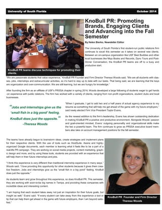 KnoBull PR: Promoting
Brands, Engaging Clients
and Advancing into the Fall
Semester
By Helen Bierko, Newsletter Editor
The University of South Florida’s first student-run public relations firm
continues to excel this semester as it takes on several new clients.
Between an on-campus organization like USF Best Buddies and other
local businesses like Mojo Books and Records, Dyno Tours and Post-
Dinner Conversation, the KnoBull PR teams are off to a busy and
productive start.
“We are passionate students that value experience,” KnoBull PR Founder and Firm Director Theresa Woods said. “We are all students with clas-
ses, jobs, internships and extracurricular activities, so it’s hard to stay up to date with our tasks. That being said, we are learning that the keys
are organization and over-communication. We are still learning, but we are hungry for knowledge.”
After founding the firm as an affiliate of USF’s PRSSA chapter in spring 2014, Woods developed a large following of students eager to get hands
-on experience with public relations. The firm has worked with a variety of clients, ranging from non-profit organizations, student clubs and local
businesses.
“When I graduate, I get to add two and a half years of actual agency experience to my
resume as something that will help me get ahead of the game with my future employers,”
said newly elected Firm Vice President Taylor Evans.
As the newest addition to the firm’s leadership, Evans has shown outstanding dedication
in making KnoBull PR a positive and productive environment. Alongside Woods’ passion
and goal-oriented mindset, Evans’ outgoing personality and organizational skills make
the two a powerful team. The firm continues to grow as PRSSA executive board mem-
bers also take on account management positions for the fall semester.
The teams have already begun to brainstorm ideas, create strategies and implement plans
for their respective clients. With the use of tools such as HootSuite, Asana and highly-
organized Google documents, each member is learning what it feels like to be a part of a
real-life PR campaign. They are working on social media projects, content marketing, graph-
ic design and more, and by using these tools, students are provided with an experience that
will help them in their future internships and jobs.
“I think this experience is very different than traditional internship experience in many ways,”
Woods said. “I love providing this opportunity for other students because it gives them crea-
tive freedom. Jobs and internships give us the “small fish in a big pond” feeling. KnoBull
does just the opposite.”
As students learn and grow throughout this experience, so does KnoBull PR. This semester,
they are working with soon-to-be big names in Tampa, and providing these companies with
incredible ideas and interesting content.
“I am hoping that each student takes away not just an inspiration for their future goals, but
insight as well,” Evans said. “If every student can take away from this experience a tool or
tip that can help them get ahead in the game with future employers, than I am beyond satis-
fied.”
KnoBull PR teams discuss techniques for promoting their
clients.
“Jobs and internships give us the
‘small fish in a big pond’ feeling.
KnoBull does just the opposite.”
-Theresa Woods
KnoBull PR Founder and Firm Director
Theresa Woods
University of South Florida October 2014
 