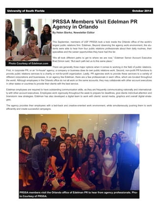 PRSSA Members Visit Edelman PR
Agency in Orlando
By Helen Bierko, Newsletter Editor
This September, members of USF PRSSA took a look inside the Orlando office of the world’s
largest public relations firm: Edelman. Beyond observing the agency work environment, the stu-
dents were able to hear from four public relations professionals about their daily routines, their
specialties and the career opportunities they have had this far.
“We all took different paths to get to where we are now,” Edelman Senior Account Executive
Brad Simon said, “But each path led us to this same place.”
There are generally three major options when it comes to working in the field of public relations.
First, in corporate PR, or an “in-house” agency, a company or business does its own public relations work. Second, non-profit PR functions to
provide public relations services to a charity or not-for-profit organization. Lastly, PR agencies work to provide these services to a variety of
different corporations and businesses. In an agency like Edelman, there are a few professionals in each office, which are located throughout
the world. Although employees in the Orlando office do not all work on the same accounts, they may collaborate with other account executives
in other states or countries to provide their clients with the best service.
Edelman employees are required to have outstanding communication skills, as they are frequently communicating nationally and international-
ly with other account executives. Employees work vigorously throughout the week to prepare for deadlines, give clients individual attention and
brainstorm new strategies. Edelman has also developed a digital team to work with clients’ social media, graphics and overall digital strate-
gies.
The agency provides their employees with a laid-back and creative-oriented work environment, while simultaneously pushing them to work
efficiently and create successful campaigns.
University of South Florida October 2014
PRSSA members visit the Orlando office of Edelman PR to hear from agency professionals. Pho-
to Courtesy of PRSSA.
Photo Courtesy of Edelman.com
 