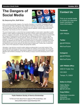 Contact Us
Find us on social media
or contact our executive
board members for
more information.
Facebook
USF PRSSA
Twitter
@USFPRSSA
#ItsYourFuture
Instagram
@USFPRSSA
#ItsYourFuture
USF PRSSA Office
4202 E Fowler Ave
CIS 3003
Tampa, FL 33620
Editor-in-Chief:
Helen Bierko
helenbierko
@mail.usf.edu
Copy Editor:
Stephanie Livaudais
slivaudais
@mail.usf.edu
The Dangers of
Social Media
By Saeyoung Kim, Staff Writer
When something dramatic happens, the majority of people in our society immediately take out
their phones and begin sharing the news instead of remaining in the moment. In today's world,
we tend to tweet, post to Facebook or blog about an event almost instantly after it has occurred.
This societal trend could be due to the constant need for attention, and by using social media
frequently, it has forced us to form an addiction.
The use of social media is a trend that has increased rapidly in recent years, especially in public
relations. Public relations professionals do their best to frame certain issues about an individual,
group or company to the public. As technology develops, immediacy and freedom of social media
has caused PR departments to have their guard up. Releasing information onto the Internet
makes clients vulnerable to various opinions, which can sometimes have a negative effect. For
example, if a PR firm is trying to defend a restaurant that has been using unhealthy ingredients
and this is released onto the Internet, anyone with access to a computer or smartphone is imme-
diately allowed to voice his or her opinion about the restaurant. People can bash the restaurant
and attempt to back up their opinions with facts they've researched. If others see or share their
posts, news of the restaurant’s mistake will spread like wildfire.
Ultimately, it has become crucial for public relations professionals to use social media to their
advantage while remaining cautious of its downfalls. By carefully communicating with the public
through social media platforms, responding to negative comments appropriately, and producing
effective web-centered campaigns, the PR industry is trying to use this developing trend in their
favor.
University of South Florida October 2014
Public Relations Society of America Scholarships
To find out more about how to apply for PR scholarships, visit
www.prsafoundation.org/scholarships.html.
USF PRSSA’s new executive board members welcomed Brian Breseman of the Tampa Bay
Lightning this fall by wearing blue and white.
 