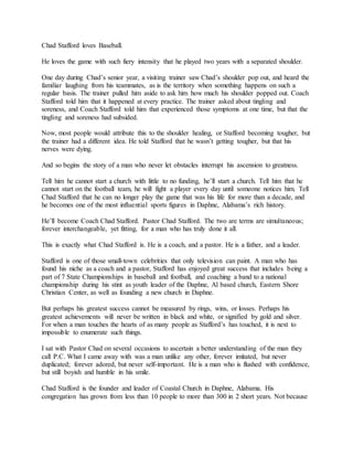 Chad Stafford loves Baseball.
He loves the game with such fiery intensity that he played two years with a separated shoulder.
One day during Chad’s senior year, a visiting trainer saw Chad’s shoulder pop out, and heard the
familiar laughing from his teammates, as is the territory when something happens on such a
regular basis. The trainer pulled him aside to ask him how much his shoulder popped out. Coach
Stafford told him that it happened at every practice. The trainer asked about tingling and
soreness, and Coach Stafford told him that experienced those symptoms at one time, but that the
tingling and soreness had subsided.
Now, most people would attribute this to the shoulder healing, or Stafford becoming tougher, but
the trainer had a different idea. He told Stafford that he wasn’t getting tougher, but that his
nerves were dying.
And so begins the story of a man who never let obstacles interrupt his ascension to greatness.
Tell him he cannot start a church with little to no funding, he’ll start a church. Tell him that he
cannot start on the football team, he will fight a player every day until someone notices him. Tell
Chad Stafford that he can no longer play the game that was his life for more than a decade, and
he becomes one of the most influential sports figures in Daphne, Alabama’s rich history.
He’ll become Coach Chad Stafford. Pastor Chad Stafford. The two are terms are simultaneous;
forever interchangeable, yet fitting, for a man who has truly done it all.
This is exactly what Chad Stafford is. He is a coach, and a pastor. He is a father, and a leader.
Stafford is one of those small-town celebrities that only television can paint. A man who has
found his niche as a coach and a pastor, Stafford has enjoyed great success that includes being a
part of 7 State Championships in baseball and football, and coaching a band to a national
championship during his stint as youth leader of the Daphne, Al based church, Eastern Shore
Christian Center, as well as founding a new church in Daphne.
But perhaps his greatest success cannot be measured by rings, wins, or losses. Perhaps his
greatest achievements will never be written in black and white, or signified by gold and silver.
For when a man touches the hearts of as many people as Stafford’s has touched, it is next to
impossible to enumerate such things.
I sat with Pastor Chad on several occasions to ascertain a better understanding of the man they
call P.C. What I came away with was a man unlike any other, forever imitated, but never
duplicated; forever adored, but never self-important. He is a man who is flushed with confidence,
but still boyish and humble in his smile.
Chad Stafford is the founder and leader of Coastal Church in Daphne, Alabama. His
congregation has grown from less than 10 people to more than 300 in 2 short years. Not because
 