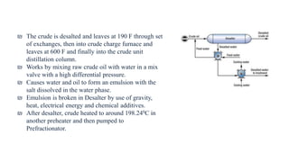 ₪ The crude is desalted and leaves at 190 F through set
of exchanges, then into crude charge furnace and
leaves at 600 F and finally into the crude unit
distillation column.
₪ Works by mixing raw crude oil with water in a mix
valve with a high differential pressure.
₪ Causes water and oil to form an emulsion with the
salt dissolved in the water phase.
₪ Emulsion is broken in Desalter by use of gravity,
heat, electrical energy and chemical additives.
₪ After desalter, crude heated to around 198.240C in
another preheater and then pumped to
Prefractionator.
 