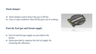 Stack damper
₪ Stack damper used to direct flue gas to ID fan.
₪ Goes to open condition when ID fan goes out of working.
Fuel oil, Fuel gas and Steam supply
₪ Fuel oil and fuel gas supply are provided to the
burner.
₪ Steam provided to vaporize the fuel oil supply for
increasing the efficiency.
 
