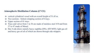 Atmospheric Distillation Column (CV21)
₪ vertical cylindrical vessel with an overall height of 51.45 m.
₪ Two sections - bottom stripping section of 6 trays.
₪ Upper section of 41 trays.
₪ Trays and valves from 1 to 36 are made of stainless steel 410 and from
37 to 47 made of Monel.
₪ Has 4 side draws namely heavy naphtha (HN), ATF/MTO, light gas oil
and heavy gas oil all of which are drawn through side strippers.
 