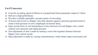 I to P Converter
₪ Converts an analog signal (4-20mA) to a proportional linear pneumatic output (3-15psi).
₪ Delivers a high performance.
₪ Provides a reliable repeatable, accurate means of converting
₪ At lower end of coil is a flapper valve that operates against a precision ground nozzle to
create a back pressure on servo diaphragm on booster delay.
₪ Input current flows in coil and produces a force between coil and flapper valve, which
controls servo pressure and output pressure.
₪ Zero adjustment of unit is made by turning a screw that regulates distance between
flapper valve and air nozzle.
₪ Span adjustment is made by varying a potentiometer, which shunts input current past coil.
 