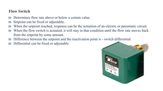 Flow Switch
₪ Determines flow rate above or below a certain value.
₪ Setpoint can be fixed or adjustable.
₪ When the setpoint reached, response can be the actuation of an electric or pneumatic circuit.
₪ When the flow switch is actuated, it will stay in that condition until the flow rate moves back
from the setpoint by some amount.
₪ Difference between the setpoint and the reactivation point is - switch differential.
₪ Differential can be fixed or adjustable.
 