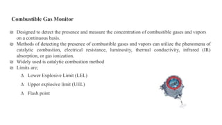 Combustible Gas Monitor
₪ Designed to detect the presence and measure the concentration of combustible gases and vapors
on a continuous basis.
₪ Methods of detecting the presence of combustible gases and vapors can utilize the phenomena of
catalytic combustion, electrical resistance, luminosity, thermal conductivity, infrared (IR)
absorption, or gas ionization.
₪ Widely used is catalytic combustion method
₪ Limits are;
∆ Lower Explosive Limit (LEL)
∆ Upper explosive limit (UEL)
∆ Flash point
 