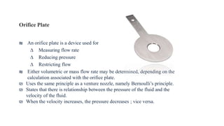 Orifice Plate
₪ An orifice plate is a device used for
∆ Measuring flow rate
∆ Reducing pressure
∆ Restricting flow
₪ Either volumetric or mass flow rate may be determined, depending on the
calculation associated with the orifice plate.
₪ Uses the same principle as a venture nozzle, namely Bernoulli’s principle.
₪ States that there is relationship between the pressure of the fluid and the
velocity of the fluid.
₪ When the velocity increases, the pressure decreases ; vice versa.
 