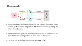₪ It consists of two dissimilar conductors that contact each other at one
or more spots, where a temperature differential is experienced by the
different conductors.
₪ It produces a voltage when the temperature of one of the spots differs
from the reference temperature at other parts of the circuit.
₪ The principle behind the operation is Seebeck Effect
Thermocouple
 