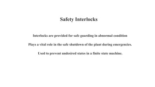 Interlocks are provided for safe guarding in abnormal condition
Plays a vital role in the safe shutdown of the plant during emergencies.
Used to prevent undesired states in a finite state machine.
Safety Interlocks
 