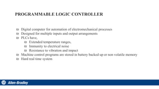 PROGRAMMABLE LOGIC CONTROLLER
₪ Digital computer for automation of electromechanical processes
₪ Designed for multiple inputs and output arrangements
₪ PLCs have,
₪ Extended temperature ranges,
₪ Immunity to electrical noise
₪ Resistance to vibration and impact
₪ Machine control programs are stored in battery backed up or non volatile memory
₪ Hard real time system
 
