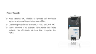PowerSupply
₪ Need Internal DC current to operate the processor
logic circuitry and input/output assemblies.
₪ Common power levels used are 24V DC or 120 V AC.
₪ Basic function is to convert field power into more
suitable, for electronic devices that comprise the
PLCs.
 