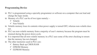 ₪ PLC is programmed using a specialty programmer or software on a computer that can load and
change the logic inside.
₪ Memory of a PLC can be of two types namely: -
 Volatile
 Non-Volatile
₪ Volatile memory loses its contents when power supply is turned OFF, whereas non-volatile does
not.
₪ PLC use non-volatile memory from a majority of user’s memory because the program must be
retained during the power down cycle.
₪ It is imported that all non-volatile memory in a PLC uses some of the error checking to ensure
that the memory has not changed.
₪ The other memories used in PLCs are:
 Battery Back up CMOS RAM
 EPROM Memory
 EEPROM Memory
Programming Device
 