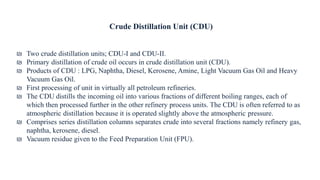 Crude Distillation Unit (CDU)
₪ Two crude distillation units; CDU-I and CDU-II.
₪ Primary distillation of crude oil occurs in crude distillation unit (CDU).
₪ Products of CDU : LPG, Naphtha, Diesel, Kerosene, Amine, Light Vacuum Gas Oil and Heavy
Vacuum Gas Oil.
₪ First processing of unit in virtually all petroleum refineries.
₪ The CDU distills the incoming oil into various fractions of different boiling ranges, each of
which then processed further in the other refinery process units. The CDU is often referred to as
atmospheric distillation because it is operated slightly above the atmospheric pressure.
₪ Comprises series distillation columns separates crude into several fractions namely refinery gas,
naphtha, kerosene, diesel.
₪ Vacuum residue given to the Feed Preparation Unit (FPU).
 