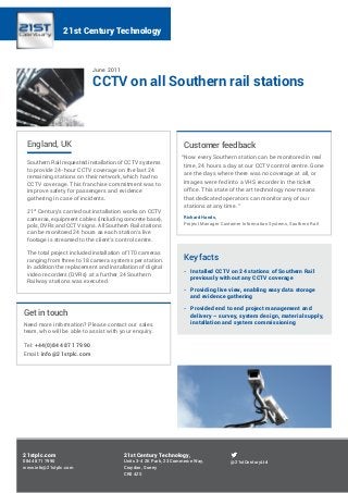 June 2011
CCTV on all Southern rail stations
England, UK
Southern Rail requested installation of CCTV systems
to provide 24-hour CCTV coverage on the last 24
remaining stations on their network, which had no
CCTV coverage. This franchise commitment was to
improve safety for passengers and evidence
gathering in case of incidents.
21st
Century’s carried out installation works on CCTV
cameras, equipment cables (including concrete base),
pols, DVRs and CCTV signs. All Southern Rail stations
can be monitored 24 hours as each station’s live
footage is streamed to the client’s control centre.
The total project included installation of 170 cameras
ranging from three to 18 camera systems per station.
In addition the replacement and installation of digital
video recorders (DVRs) at a further 24 Southern
Railway stations was executed.
21stplc.com
0844 871 7990
www.info@21stplc.com
@21stCenturyLtd
21st Century Technology,
Units 3-4 ZK Park, 23 Commerce Way,
Croydon, Surrey
CR0 4ZS
21st Century Technology
Get in touch
Need more information? Please contact our sales
team, who will be able to assist with your enquiry.
Tel: +44(0)844 871 7990
Email: info@21stplc.com
Customer feedback
“Now every Southern station can be monitored in real
time, 24 hours a day at our CCTV control centre. Gone
are the days where there was no coverage at all, or
images were fed into a VHS recorder in the ticket
office. This state of the art technology now means
that dedicated operators can monitor any of our
stations at any time.”
Richard Hands,
Project Manager Customer Information Systems, Southern Rail
Key facts
-- Installed CCTV on 24 stations of Southern Rail
previously without any CCTV coverage
-- Providing live view, enabling easy data storage
and evidence gathering
-- Provided end to end project management and
delivery – survey, system design, material supply,
installation and system commissioning
 