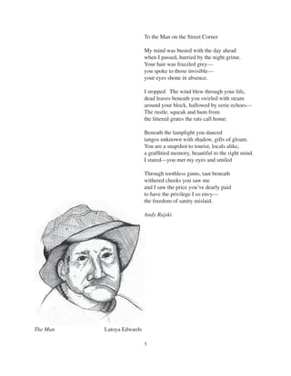 5
The Man Latoya Edwards
To the Man on the Street Corner
My mind was busied with the day ahead
when I passed, hurried by the night grime.
Your hair was frazzled grey—
you spoke to those invisible—
your eyes shone in absence.
I stopped. The wind blew through your life,
dead leaves beneath you swirled with steam
around your block, hallowed by eerie echoes—
The rustle, squeak and hum from
the littered grates the rats call home.
Beneath the lamplight you danced
tangos unknown with shadow, gifts of gloam.
You are a snapshot to tourist, locals alike,
a grafﬁtied memory, beautiful to the right mind.
I stared—you met my eyes and smiled
Through toothless gums, taut beneath
withered cheeks you saw me
and I saw the price you’ve dearly paid
to have the privilege I so envy—
the freedom of sanity mislaid.
Andy Rajski
 