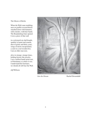 8
The Ghosts of Berlin
When the Wall came tumbling,
men on grafﬁti-covered blocks
smashed down with hammers,
with crutches, with bare hands.
The Brandenburg Gate opened.
I own a piece of that wall
in a red pouch my dad bought,
sparkles of paint and cement,
dust of grime and thirty years,
wings of desire encapsulated,
a curio in a red wooden box.
I am an older man now,
alive in strange, strange times,
holding history like jewelry.
I see a million hands point east,
to Pottsdamer, to where it was.
I understand the Germans;
we should all still fear the Wall.
Jeff Williams
Into the Dream Rachel Drosendahl
 